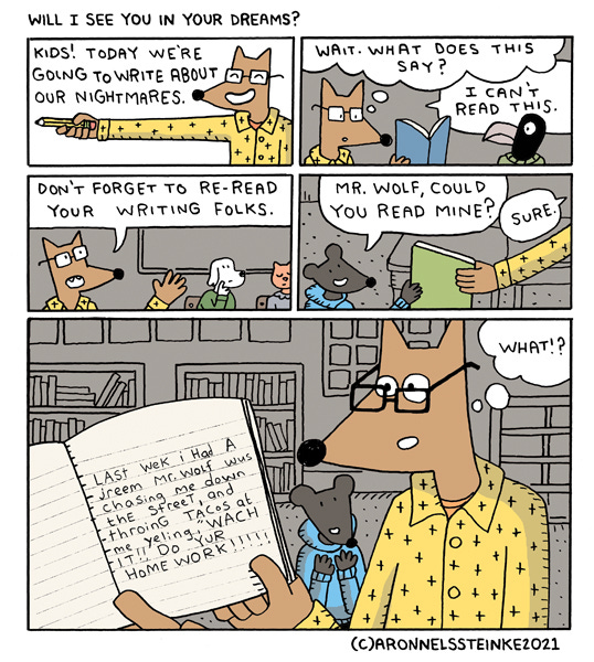 Will I See You in Your Dreams? Mr. Wolf says, “Kids! Today we’re going to write about our nightmares.” Mr. Wolf looks at the crow kid’s notebook. He thinks, “Wait- what does this say?” Mr. Wolf says, “I can’t read this.” Mr. Wolf says, “Don’t forget to re-read your writing folks.” A mouse kid says, “Mr. Wolf, could you read mine?” Mr. Wolf says, “Sure.” Last week I had a dream Mr. Wolf was chasing me down the street and throwing tacos at me yelling, watch it! Do your homework! Mr. Wolf thinks, “What?!”