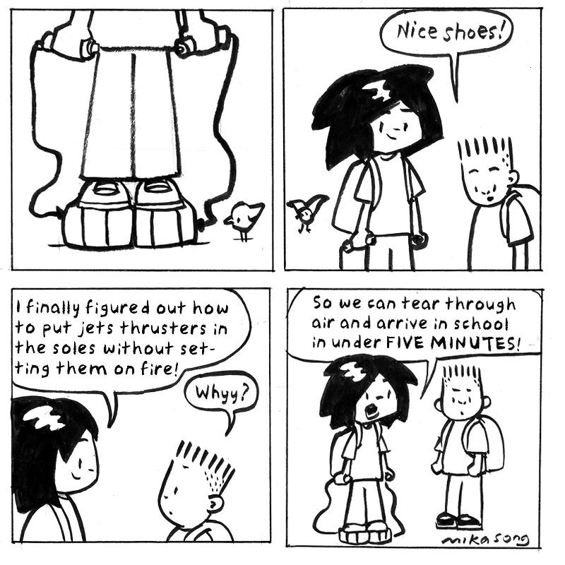 Dee Dee is standing in stacked sneakers attached by cables to hand grips with buttons. Jasper says, “Nice shoes!” Dee Dee says, “I figured out how to add jet thrusters to the soles without setting them on fire!” Jasper says,“Why?” Dee Dee says, “So we can tear through the sky and arrive at school in under five minutes. I made you a pair so we can fly together.” Jasper says, “You should go first.” Dee Dee says, “You’re right. I am the inventor. Stay on the ground and record this for Science.” Dee Dee is ready to blast off. “Ready!” Jasper says, “Should you wear a helmet?” Dee Dee is standing in stacked sneakers attached by cables to hand grips with buttons. Jasper says, “Nice shoes!” Dee Dee says, “I figured out how to add jet thrusters to the soles without setting them on fire!” Jasper says,“Why?” Dee Dee says, “So we can tear through the sky and arrive at school in under five minutes. I made you a pair so we can fly together.” Jasper says, “You should go first.” Dee Dee says, “You’re right. I am the inventor. Stay on the ground and record this for Science.” Dee Dee is ready to blast off. “Ready!” Jasper says, “Should you wear a helmet?”