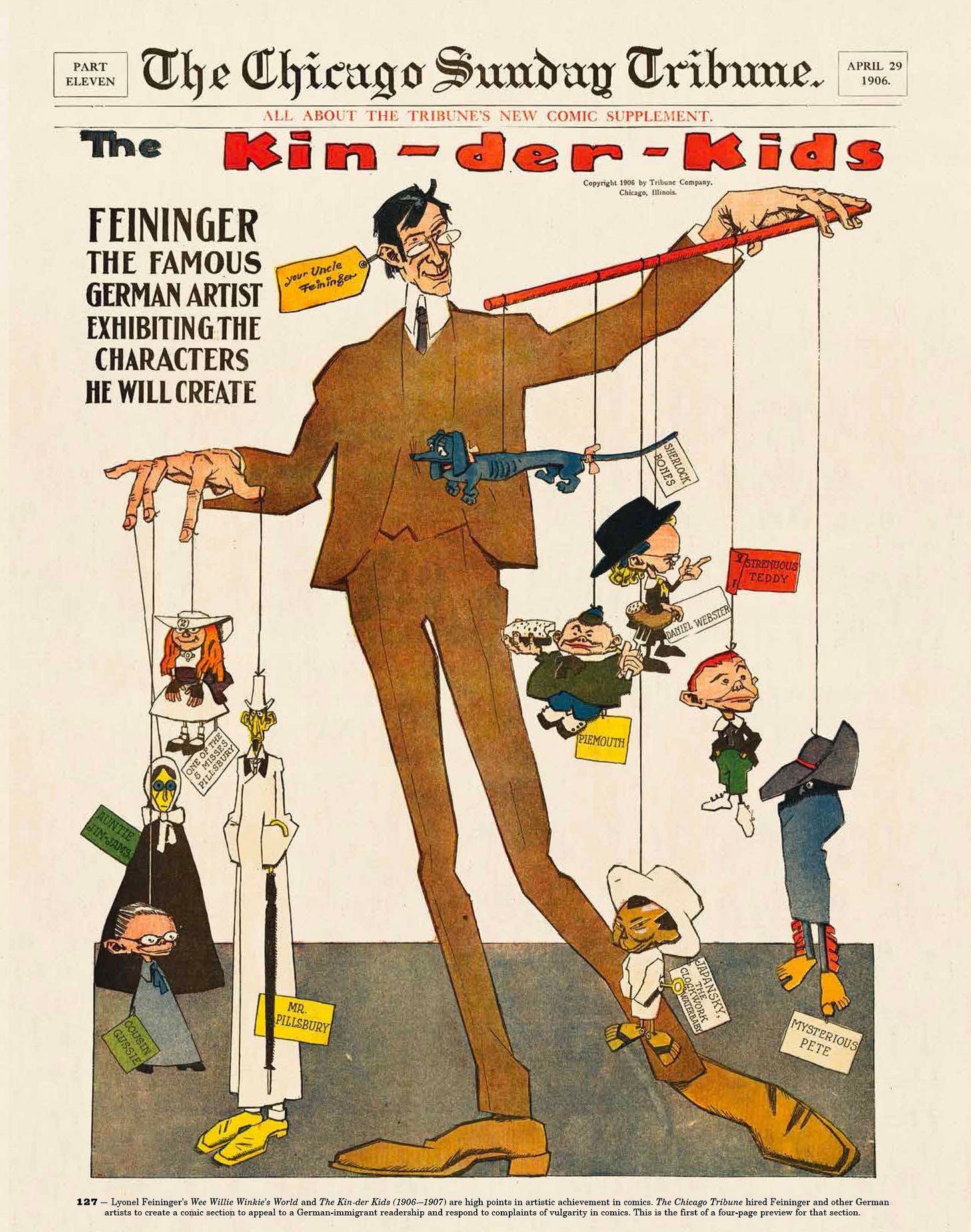 The 1906 announcement from The Chicago Sunday Tribune of fine artist Lyonel Feininger’s short-lived strip The Kin-der Kids. We see the artist towering above his comic book creations, controlling their movements like a marionette puppeteer. The 1906 announcement from The Chicago Sunday Tribune of fine artist Lyonel Feininger’s short-lived strip The Kin-der Kids. We see the artist towering above his comic book creations, controlling their movements like a marionette puppeteer.