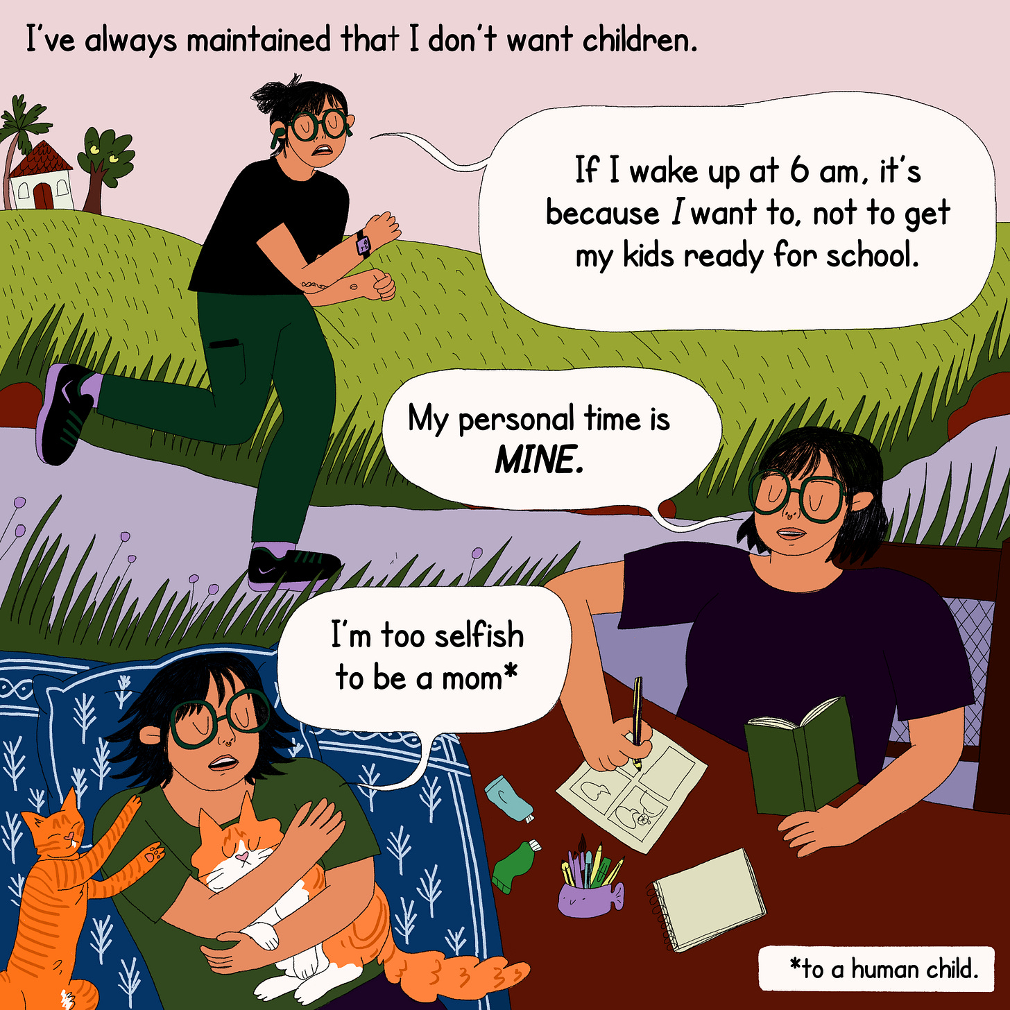 Three scenes are illustrated - protagonist jogging on the road alone with earplugs in her ears, her sitting at a table making comics, and her sleeping on her bed while cuddling with two of her cat babies. The text on top says, ‘I have always maintained that I don’t want children.’ The protagonist in each scene has a speech bubble for a sentence: If I wake up at 6 am, it's because I want to, not to get my kids ready for school. My personal time is MINE. I am too selfish to be a mom.” Bottom right is a text box that reads: “*to a human child.”