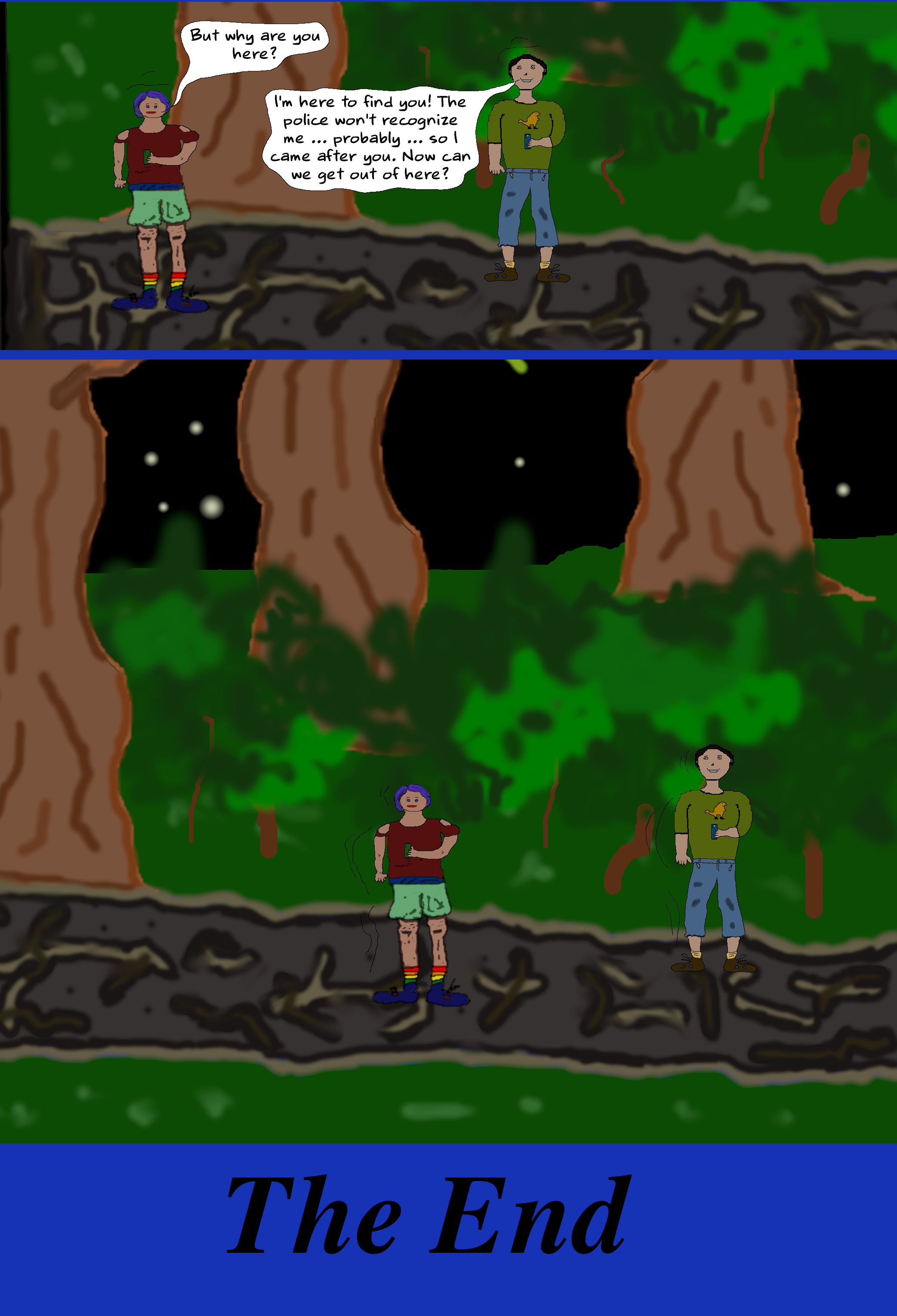 (Ash and Toby come out from hiding.) ASH But why are you here? TOBY I'm here to find you! The police won't recognize me … probably … so I came after you. Now can we get out of here? (Toby and Ash exit via the trail.) (FIN) (Ash and Toby come out from hiding.) ASH But why are you here? TOBY I'm here to find you! The police won't recognize me … probably … so I came after you. Now can we get out of here? (Toby and Ash exit via the trail.) (FIN)