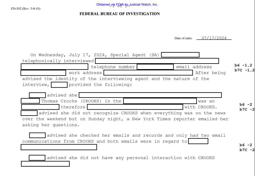 Screenshot of redacted document in FOIA request. Heading: Federal Bureau of Investigation / Date of entry 07/17/2024'  Text of interview summary lists the interviewee's personal details (contact info for home and work, etc.) which are all redacted. Text of interview summary:  'After being advised the identity of the interviewing agent and the nature of the interview, [redacted] provided the following: [redacted] advised she [redacted] Thomas Crooks (CROOKS) in the [redacted] was an [redacted] therefore [redacted] with CROOKS. [redacted] advised she did not recognize CROOKS when everything was on the news over the weekend but on Sunday night, a New York Times reporter emailed her asking her questions. [redacted] advised she checked her emails and records and only had two email communications from CROOKS and both emails were in regard to [redacted]. [redacted] advised she did not have any personal interaction with CROOKS [redacted]'