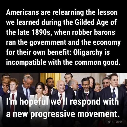 May be an image of 6 people and text that says 'Americans are relearning the lesson we learned during the Gilded Age of the late 1890s, when robber barons ran the government and the economy for their own benefit: Oligarchy is incompatible with the common good. I'm hopeful we'll respond with a new progressive movement.'