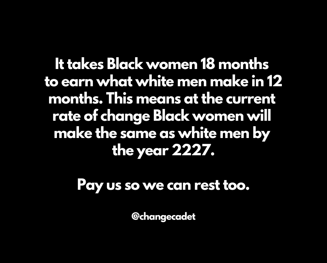 A black background with white sans serif font that says:It takes Black women 18 months to earn what white men make in 12 months. This means at the current rate of change Black women will make the same as white men by the year 2227. Pay us so we can rest too.  