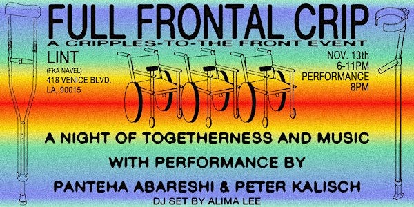 A flyer has black text on a rainbow gradient background with line drawings of wheelchairs and crutches. Full Frontal Crip. A Cripples-to-the-Front Event. Lint, FKA Navel. 418 Venice Blvd. LA, 90015. Nov. 13. 6 - 11pm. Performance at 8pm. A Night of togetherness and music with performance by Panteha Abareshi and Peter Kalisch. DJ set by Alima Lee.