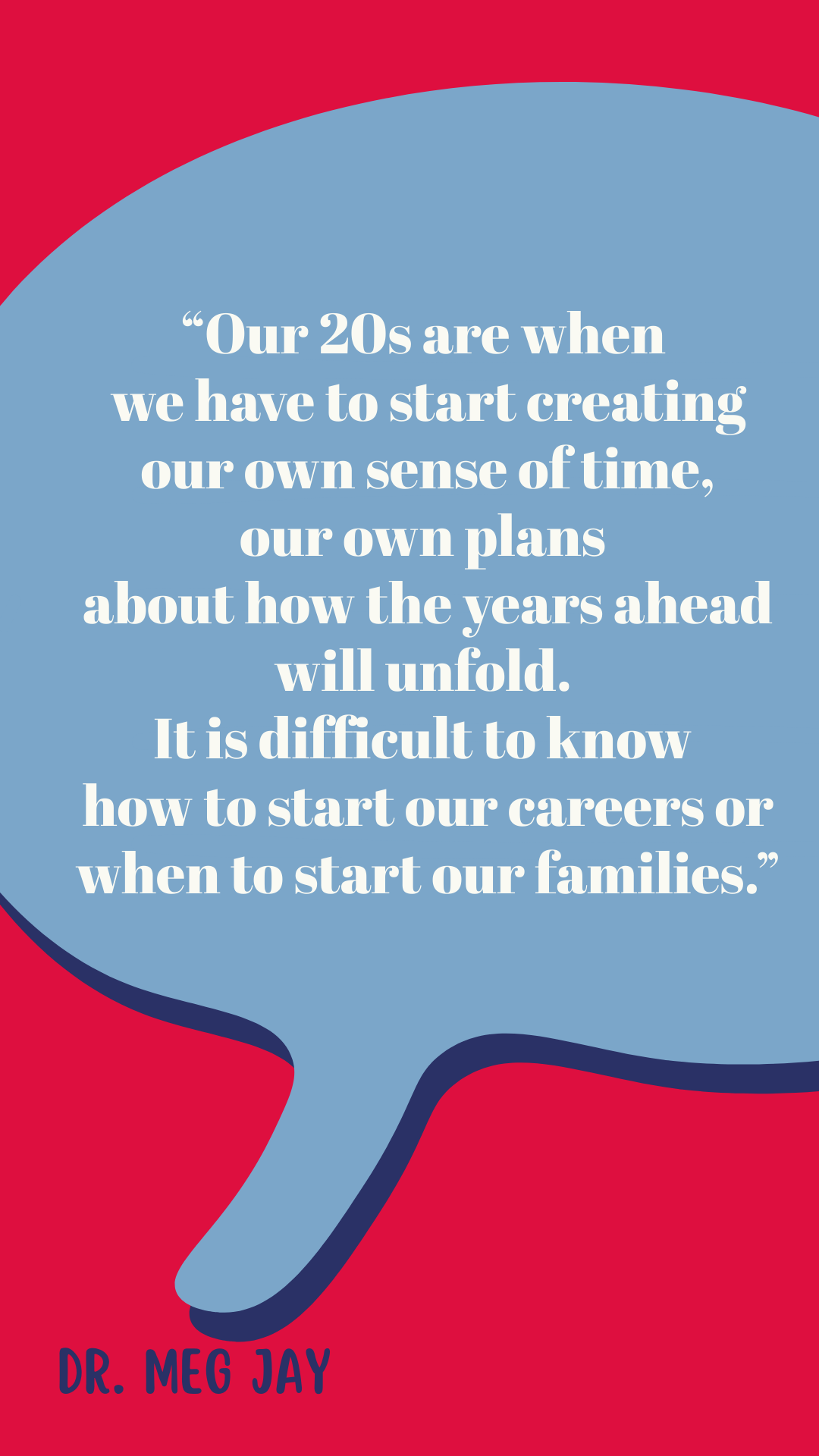“Our 20s are when we have to start creating our own sense of time, our own plans about how the years ahead will unfold. It is difficult to know how to start our careers or when to start our families,” said Dr. Meg Jay.