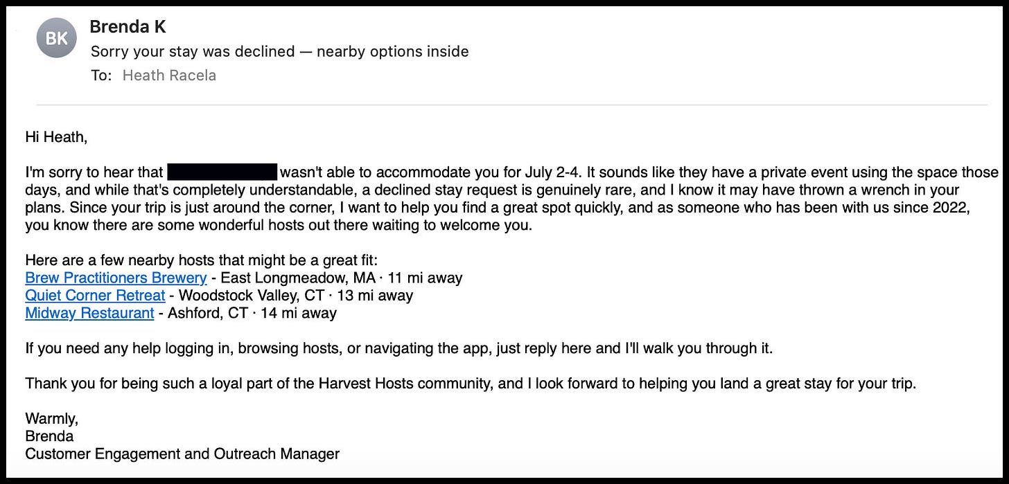 Hi Heath, I'm sorry to hear that [redacted] wasn't able to accommodate you for July 2-4. It sounds like they have a private event using the space those days, and while that's completely understandable, a declined stay request is genuinely rare, and I know it may have thrown a wrench in your plans. Since your trip is just around the corner, I want to help you find a great spot quickly, and as someone who has been with us since 2022, you know there are some wonderful hosts out there waiting to welcome you.  Here are a few nearby hosts that might be a great fit: Brew Practitioners Brewery - East Longmeadow, MA · 11 mi away Quiet Corner Retreat - Woodstock Valley, CT · 13 mi away Midway Restaurant - Ashford, CT · 14 mi away  If you need any help logging in, browsing hosts, or navigating the app, just reply here and I'll walk you through it.  Thank you for being such a loyal part of the Harvest Hosts community, and I look forward to helping you land a great stay for your trip.  Warmly, Brenda Customer Engagement and Outreach Manager 