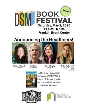 May be an image of text that says 'DSM K Free! FESTIVAL Saturday, May 2, 2026 11 a.m.- -6 p.m. Franklin Event Center Announcing the Headliners! Rainbow Rowell 11:30 a.m. Art Cullen 1:30 p.m. Julie Murphy 3:30 p.m. Taylor Wolfe 25 7:00 p.m. VID នៃាធាគរាជគ PIEOWA 5:00 p.m. -A special showing of PIEOWA: A Piece of America with author and film-maker Beth M. Howard 프하트이 PHUERIALFT DES MOINES PUBLIC LIBRARY'