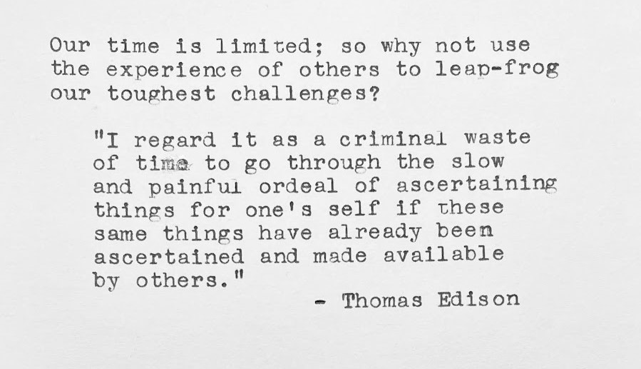 Our time is limited; so why not use the experience of others to leap-frog our toughest challenges? “I regard it as a criminal waste of time to go through the slow and painful ordeal of ascertaining things for one's self if these same things have already been ascertained and made available by others.” — Thomas Edison Our time is limited; so why not use the experience of others to leap-frog our toughest challenges? “I regard it as a criminal waste of time to go through the slow and painful ordeal of ascertaining things for one's self if these same things have already been ascertained and made available by others.” — Thomas Edison