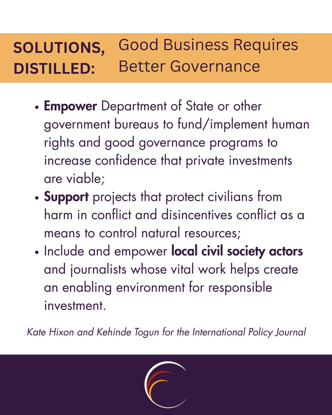 Empower Department of State or other government bureaus to fund/implement human rights and good governance programs to increase confidence that private investments are viable;
Support projects that protect civilians from harm in conflict and disincentives conflict as a means to control natural resources;
Include and empower local civil society actors and journalists whose vital work helps create an enabling environment for responsible investment.
