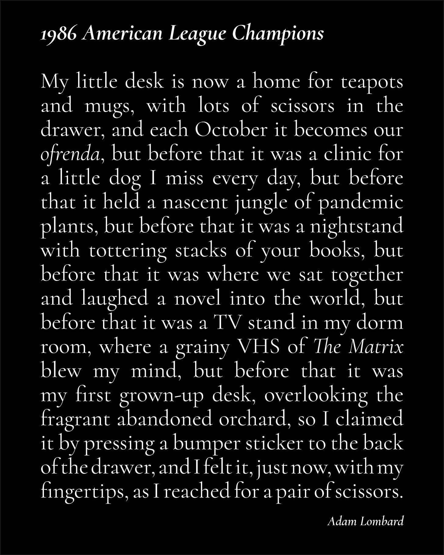 A black card with white text, that reads: "1986 American League Champions — My little desk is now a home for teapots and mugs, with lots of scissors in the drawer, and each October it becomes our ofrenda, but before that it was a clinic for a little dog I miss every day, but before that it held a nascent jungle of pandemic plants, but before that it was a nightstand with tottering stacks of your books, but before that it was where we sat together and laughed a novel into the world, but before that it was a TV stand in my dorm room, where a grainy VHS of The Matrix blew my mind, but before that it was my first grown-up desk, overlooking the fragrant abandoned orchard, so I claimed it by pressing a bumper sticker to the back of the drawer, and I felt it, just now, with my fingertips, as I reached for a pair of scissors. ~ Adam Lombard"