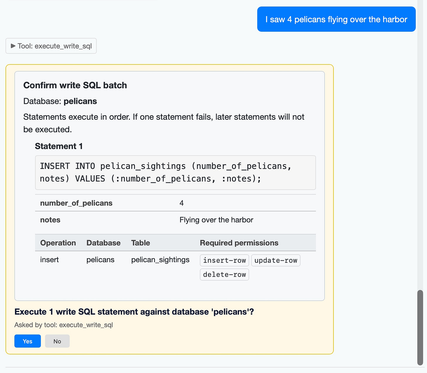 Screenshot of a chat interface showing a write SQL confirmation dialog. User message (blue bubble): "I saw 4 pelicans flying over the harbor". Collapsed tool section: "► Tool: execute_write_sql". A yellow-bordered confirmation card reads: "Confirm write SQL batch / Database: pelicans / Statements execute in order. If one statement fails, later statements will not be executed. / Statement 1 / INSERT INTO pelican_sightings (number_of_pelicans, notes) VALUES (:number_of_pelicans, :notes); / number_of_pelicans 4 / notes Flying over the harbor". A table with columns "Operation, Database, Table, Required permissions" shows row: "insert, pelicans, pelican_sightings" with permission buttons "insert-row", "update-row", "delete-row". Below: "Execute 1 write SQL statement against database 'pelicans'? / Asked by tool: execute_write_sql" with "Yes" (blue) and "No" (gray) buttons. Screenshot of a chat interface showing a write SQL confirmation dialog. User message (blue bubble): "I saw 4 pelicans flying over the harbor". Collapsed tool section: "► Tool: execute_write_sql". A yellow-bordered confirmation card reads: "Confirm write SQL batch / Database: pelicans / Statements execute in order. If one statement fails, later statements will not be executed. / Statement 1 / INSERT INTO pelican_sightings (number_of_pelicans, notes) VALUES (:number_of_pelicans, :notes); / number_of_pelicans 4 / notes Flying over the harbor". A table with columns "Operation, Database, Table, Required permissions" shows row: "insert, pelicans, pelican_sightings" with permission buttons "insert-row", "update-row", "delete-row". Below: "Execute 1 write SQL statement against database 'pelicans'? / Asked by tool: execute_write_sql" with "Yes" (blue) and "No" (gray) buttons.