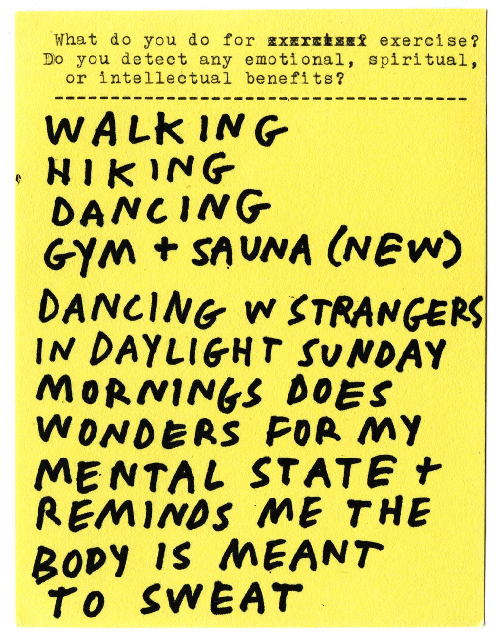 What do you do for exercise? Do you detect any emotional, spiritual, or intellectual benefits?  WALKING HIKING DANCING GYM + SAUNA (NEW) DANCING W STRANGERS IN DAYLIGHT SUNDAY MORNING DOES WONDERS FOR MY MENTAL STATE + REMINDS ME THE BODY IS MEANT TO SWEAT