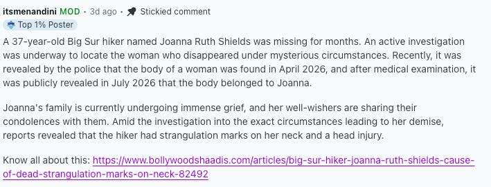 A reddit post that reads "A 37-year-old Big Sur hiker named Joanna Ruth Shields was missing for months. An active investigation was underway to locate the woman who disappeared under mysterious circumstances. Recently, it was revealed by the police that the body of a woman was found in April 2026, and after medical examination, it was publicly revealed in July 2026 that the body belonged to Joanna. Joanna's family is currently undergoing immense grief, and her well-wishers are sharing their condolences with them. Amid the investigation into the exact circumstances leading to her demise, reports revealed that the hiker had strangulation marks on her neck and a head injury. Know all about this" and then it provides a link to a misleading story A reddit post that reads "A 37-year-old Big Sur hiker named Joanna Ruth Shields was missing for months. An active investigation was underway to locate the woman who disappeared under mysterious circumstances. Recently, it was revealed by the police that the body of a woman was found in April 2026, and after medical examination, it was publicly revealed in July 2026 that the body belonged to Joanna. Joanna's family is currently undergoing immense grief, and her well-wishers are sharing their condolences with them. Amid the investigation into the exact circumstances leading to her demise, reports revealed that the hiker had strangulation marks on her neck and a head injury. Know all about this" and then it provides a link to a misleading story