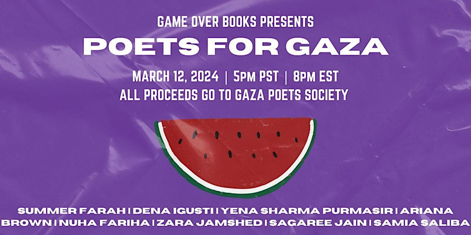 An illustration of a watermelon slice on a purple background, with text that reads: "Game Over Books presents Poets for Gaza - March 12, 2024. 5 pm PT. 8 pm ET. All proceeds go to Gaza Poetry Society An illustration of a watermelon slice on a purple background, with text that reads: "Game Over Books presents Poets for Gaza - March 12, 2024. 5 pm PT. 8 pm ET. All proceeds go to Gaza Poetry Society