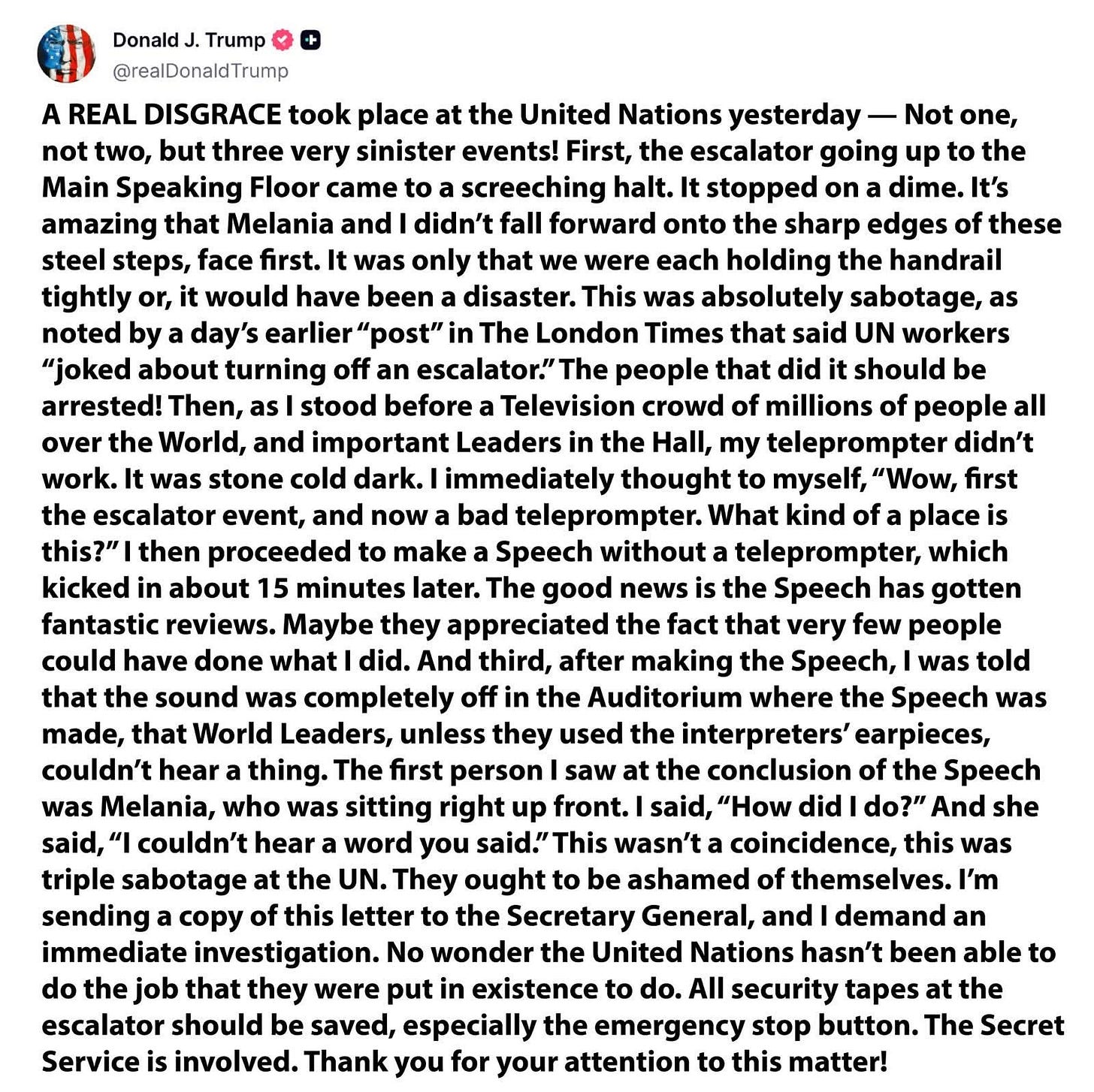 A REAL DISGRACE took place at the United Nations yesterday — Not one, not two, but three very sinister events! First, the escalator going up to the Main Speaking Floor came to a screeching halt. It stopped on a dime. It’s amazing that Melania and I didn’t fall forward onto the sharp edges of these steel steps, face first. It was only that we were each holding the handrail tightly or, it would have been a disaster. This was absolutely sabotage, as noted by a day’s earlier “post” in The London Times that said UN workers “joked about turning off an escalator.” The people that did it should be arrested! Then, as I stood before a Television crowd of millions of people all over the World, and important Leaders in the Hall, my teleprompter didn’t work. It was stone cold dark. I immediately thought to myself, “Wow, first the escalator event, and now a bad teleprompter. What kind of a place is this?” I then proceeded to make a Speech without a teleprompter, which kicked in about 15 minutes later. The good news is the Speech has gotten fantastic reviews. Maybe they appreciated the fact that very few people could have done what I did. And third, after making the Speech, I was told that the sound was completely off in the Auditorium where the Speech was made, that World Leaders, unless they used the interpreters’ earpieces, couldn’t hear a thing. The first person I saw at the conclusion of the Speech was Melania, who was sitting right up front. I said, “How did I do?” And she said, “I couldn’t hear a word you said.” This wasn’t a coincidence, this was triple sabotage at the UN. They ought to be ashamed of themselves. I’m sending a copy of this letter to the Secretary General, and I demand an immediate investigation. No wonder the United Nations hasn’t been able to do the job that they were put in existence to do. All security tapes at the escalator should be saved, especially the emergency stop button. The Secret Service is involved. Thank you for your attention to this matter! A REAL DISGRACE took place at the United Nations yesterday — Not one, not two, but three very sinister events! First, the escalator going up to the Main Speaking Floor came to a screeching halt. It stopped on a dime. It’s amazing that Melania and I didn’t fall forward onto the sharp edges of these steel steps, face first. It was only that we were each holding the handrail tightly or, it would have been a disaster. This was absolutely sabotage, as noted by a day’s earlier “post” in The London Times that said UN workers “joked about turning off an escalator.” The people that did it should be arrested! Then, as I stood before a Television crowd of millions of people all over the World, and important Leaders in the Hall, my teleprompter didn’t work. It was stone cold dark. I immediately thought to myself, “Wow, first the escalator event, and now a bad teleprompter. What kind of a place is this?” I then proceeded to make a Speech without a teleprompter, which kicked in about 15 minutes later. The good news is the Speech has gotten fantastic reviews. Maybe they appreciated the fact that very few people could have done what I did. And third, after making the Speech, I was told that the sound was completely off in the Auditorium where the Speech was made, that World Leaders, unless they used the interpreters’ earpieces, couldn’t hear a thing. The first person I saw at the conclusion of the Speech was Melania, who was sitting right up front. I said, “How did I do?” And she said, “I couldn’t hear a word you said.” This wasn’t a coincidence, this was triple sabotage at the UN. They ought to be ashamed of themselves. I’m sending a copy of this letter to the Secretary General, and I demand an immediate investigation. No wonder the United Nations hasn’t been able to do the job that they were put in existence to do. All security tapes at the escalator should be saved, especially the emergency stop button. The Secret Service is involved. Thank you for your attention to this matter!