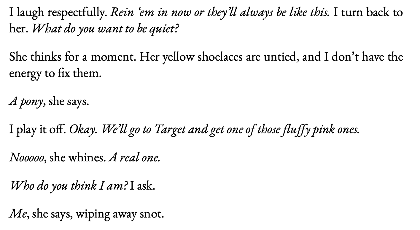 Text: I laugh respectfully. Rein ‘em in now or they’ll always be like this. I turn back to her. What do you want to be quiet? She thinks for a moment. Her yellow shoelaces are untied, and I don’t have the energy to fix them. A pony, she says. I play it off. Okay. We’ll go to Target and get one of those fluffy pink ones. Nooooo, she whines. A real one. Who do you think I am? I ask. Me, she says, wiping away snot. Text: I laugh respectfully. Rein ‘em in now or they’ll always be like this. I turn back to her. What do you want to be quiet? She thinks for a moment. Her yellow shoelaces are untied, and I don’t have the energy to fix them. A pony, she says. I play it off. Okay. We’ll go to Target and get one of those fluffy pink ones. Nooooo, she whines. A real one. Who do you think I am? I ask. Me, she says, wiping away snot.