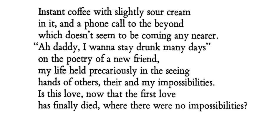 Instant coffee with slightly sour cream / in it, and a phone call to the beyond / which doesn't seem to be coming any nearer. / "Ah daddy, I wanna stay drunk many days" / on the poetry of a new friend / my life held precariously in the seeing / hands of other, their and my impossibilites. / Is this love, now that the first love / has finally died, where there were no impossibilites?