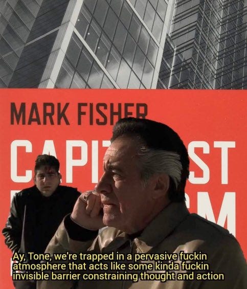 A meme composed of the cover image from Mark Fishers book Capitalist Realism, with 2 character from the sopranos superimposed. The foreground character is on the phone, saying “Ay Tone, we’re trapped in a pervasive fuckin atmosphere that acts like some kinda fuckin invisible barrier constraining thought and action”