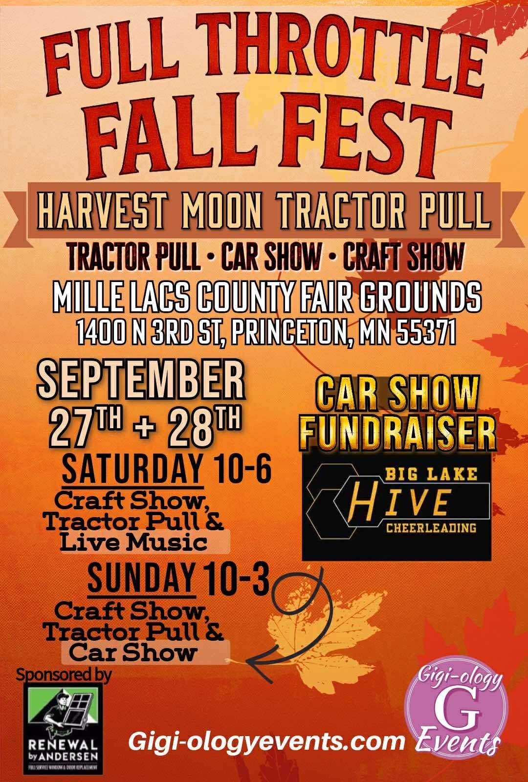 May be an image of text that says 'FULL THROTTLE FALL FEST HARVEST MOON TRACTOR PULL TRACTOR PULL CAR SHOW CRAFT SHOW MILLE LACS COUNTY FAIR GROUNDS 1400 N 3RD ST, PRINCETON, MN 55371 SEPTEMBER 27대 + 28 SATURDAY 10-6 Craft Show, Tractor Pull Live Music SUNDAY 10-3 Craft CraftShow, Show, Tractor Pull Car Show Sponsoredby CAR SHOW FUNDRAISER BIG LAKE H HIVE CHEERLEADING RENEWAL byANDERSEN bYANDERSEN 西用信製1512 Gigi-ology G Gigi-ologyevents.com Events'