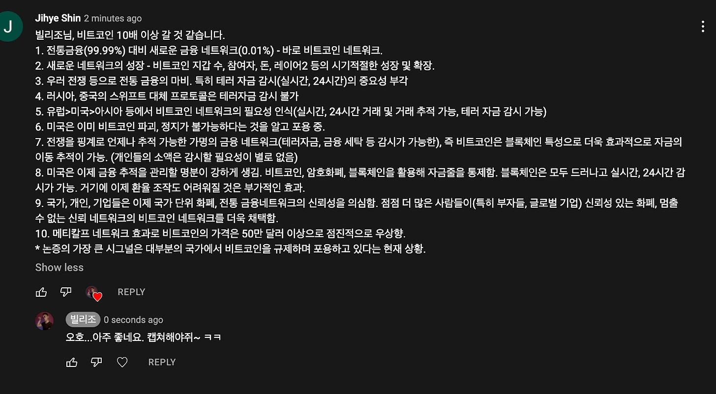 Jihye Shin 2 minutes ago
J
빌리조님, 비트코인 10배 이상 갈 것 같습니다.
1.전통금융(99.99%) 대비 새로운 금융 네트워크(0.010/0 - 바로 비트코인 네트워크.
2. 새로운 네트워크의 성장 - 비트코인 지갑 수, 참여자, 돈, 레이어2 등의 시기적절한 성장 및 확장.
3. 우러 전쟁 등으로 전통 금융의 마비. 특히 테러 자금 감시(실시간, 24시간)의 중요성 부각
4. 러시아, 중국의 스위프트 대체 프로토콜은 테러자금 감시 불가
5. 유럽>미국>아시아 등에서 비트코인 네트워크의 필요성 인식(실시간, 24시간 거래 및 거래 추적 가능, 테러 자금 감시 가능)
6. 미국은 이미 비트코인 파괴, 정지가 불가능하다는 것을 알고 포용 중.
7. 전쟁을 핑계로 언제나 추적 가능한 가명의 금융 네트워크(테러자금, 금융 세탁 등 감시가 가능한), 즉 비트코인은 블록체인 특성으로 더욱 효과적으로 자금의
이동 추적이 가능. (개인들의 소액은 감시할 필요성이 별로 없음)
8. 미국은 이제 금융 추적을 관리할 명분이 강하게 생김. 비트코인, 암호화매 블록체인을 활용해 자금줄을 통제함. 블록체인은 모두 드러나고 실시간, 24시간 감
시가 가능. 거기에 이제 환율 조작도 어려워질 것은 부가적인 효과.
9. 국가, 개인, 기업들은 이제 국가 단위 화폐, 전통 금융네트워크의 신뢰성을 의심함. 점점 더 많은 사람들이(특히 부자들, 글로벌 기업) 신뢰성 있는 화폐, 멈출
수 없는 신뢰 네트워크의 비트코인 네트워크를 더욱 채택함.
10. 메티칼프 네트워크 효과로 비트코인의 가격은 50만 달러 이상으로 점진적으로 우상향.
* 논증의 가장 큰 시그널은 대부분의 국가에서 비트코인을 규제하며 포용하고 있다는 현재 상황.
Show less
REPLY
0 seconds ago
오호...아주 좋네요. 캡쳐해야쥐~ 허 허
菂 O REPLY Jihye Shin 2 minutes ago
J
빌리조님, 비트코인 10배 이상 갈 것 같습니다.
1.전통금융(99.99%) 대비 새로운 금융 네트워크(0.010/0 - 바로 비트코인 네트워크.
2. 새로운 네트워크의 성장 - 비트코인 지갑 수, 참여자, 돈, 레이어2 등의 시기적절한 성장 및 확장.
3. 우러 전쟁 등으로 전통 금융의 마비. 특히 테러 자금 감시(실시간, 24시간)의 중요성 부각
4. 러시아, 중국의 스위프트 대체 프로토콜은 테러자금 감시 불가
5. 유럽>미국>아시아 등에서 비트코인 네트워크의 필요성 인식(실시간, 24시간 거래 및 거래 추적 가능, 테러 자금 감시 가능)
6. 미국은 이미 비트코인 파괴, 정지가 불가능하다는 것을 알고 포용 중.
7. 전쟁을 핑계로 언제나 추적 가능한 가명의 금융 네트워크(테러자금, 금융 세탁 등 감시가 가능한), 즉 비트코인은 블록체인 특성으로 더욱 효과적으로 자금의
이동 추적이 가능. (개인들의 소액은 감시할 필요성이 별로 없음)
8. 미국은 이제 금융 추적을 관리할 명분이 강하게 생김. 비트코인, 암호화매 블록체인을 활용해 자금줄을 통제함. 블록체인은 모두 드러나고 실시간, 24시간 감
시가 가능. 거기에 이제 환율 조작도 어려워질 것은 부가적인 효과.
9. 국가, 개인, 기업들은 이제 국가 단위 화폐, 전통 금융네트워크의 신뢰성을 의심함. 점점 더 많은 사람들이(특히 부자들, 글로벌 기업) 신뢰성 있는 화폐, 멈출
수 없는 신뢰 네트워크의 비트코인 네트워크를 더욱 채택함.
10. 메티칼프 네트워크 효과로 비트코인의 가격은 50만 달러 이상으로 점진적으로 우상향.
* 논증의 가장 큰 시그널은 대부분의 국가에서 비트코인을 규제하며 포용하고 있다는 현재 상황.
Show less
REPLY
0 seconds ago
오호...아주 좋네요. 캡쳐해야쥐~ 허 허
菂 O REPLY