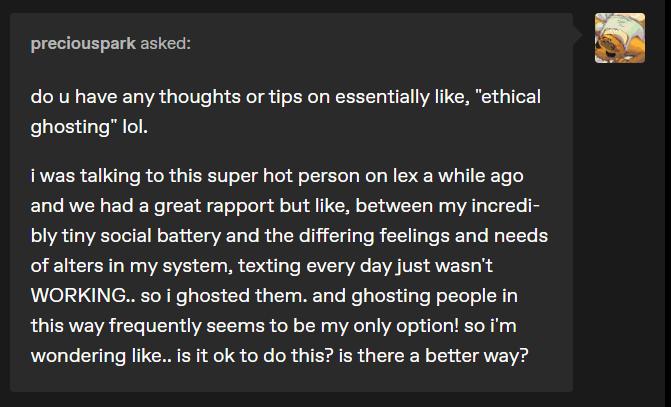 preciouspark asked: do u have any thoughts or tips on essentially like, “ethical ghosting” lol. i was talking to this super hot person on lex a while ago and we had a great rapport but like, between my incredibly tiny social battery and the differing feelings and needs of alters in my system, texting every day just wasn’t WORKING.. so i ghosted them. and ghosting people in this way frequently seems to be my only option! so i’m wondering like.. is it ok to do this? is there a better way?