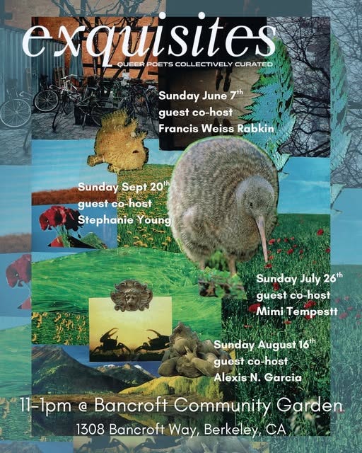 May be a graphic of text that says 'exquisites POETS COLLECTIVELY CURATED QUEER A- Sunday June SundayJune7 7th guest co-host Francis Weiss Rabkin Sunday Sept SundaySept20 20th guest co-host guestco-host co Stephanie Young Sunday July 26th guest co-host Mimi Tempestt Sunday August 16th guest co-host Alexis N. Garcia 11-1pm @ Bancroft Community Garden 1308 Bancroft Way, Berkeley, CA' May be a graphic of text that says 'exquisites POETS COLLECTIVELY CURATED QUEER A- Sunday June SundayJune7 7th guest co-host Francis Weiss Rabkin Sunday Sept SundaySept20 20th guest co-host guestco-host co Stephanie Young Sunday July 26th guest co-host Mimi Tempestt Sunday August 16th guest co-host Alexis N. Garcia 11-1pm @ Bancroft Community Garden 1308 Bancroft Way, Berkeley, CA'