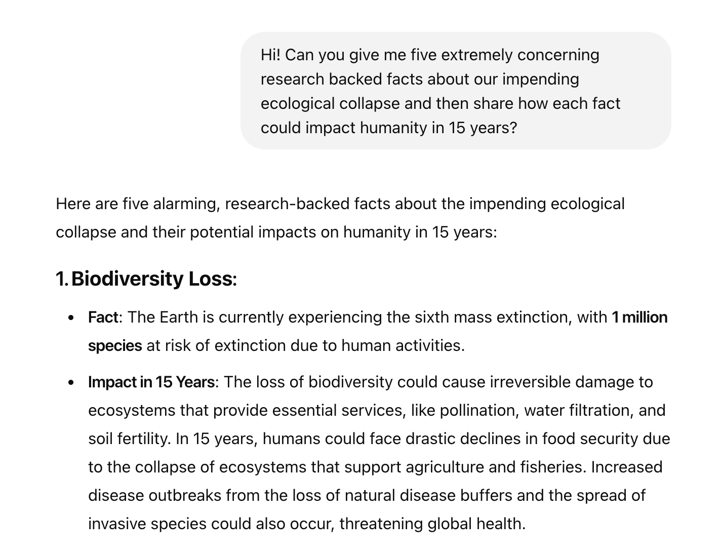 Hi! Can you give me five extremely concerning research backed facts about our impending ecological collapse and then share how each fact could impact humanity in 15 years? ChatGPT said: Here are five alarming, research-backed facts about the impending ecological collapse and their potential impacts on humanity in 15 years:  1. Biodiversity Loss: Fact: The Earth is currently experiencing the sixth mass extinction, with 1 million species at risk of extinction due to human activities. Impact in 15 Years: The loss of biodiversity could cause irreversible damage to ecosystems that provide essential services, like pollination, water filtration, and soil fertility. In 15 years, humans could face drastic declines in food security due to the collapse of ecosystems that support agriculture and fisheries. Increased disease outbreaks from the loss of natural disease buffers and the spread of invasive species could also occur, threatening global health.