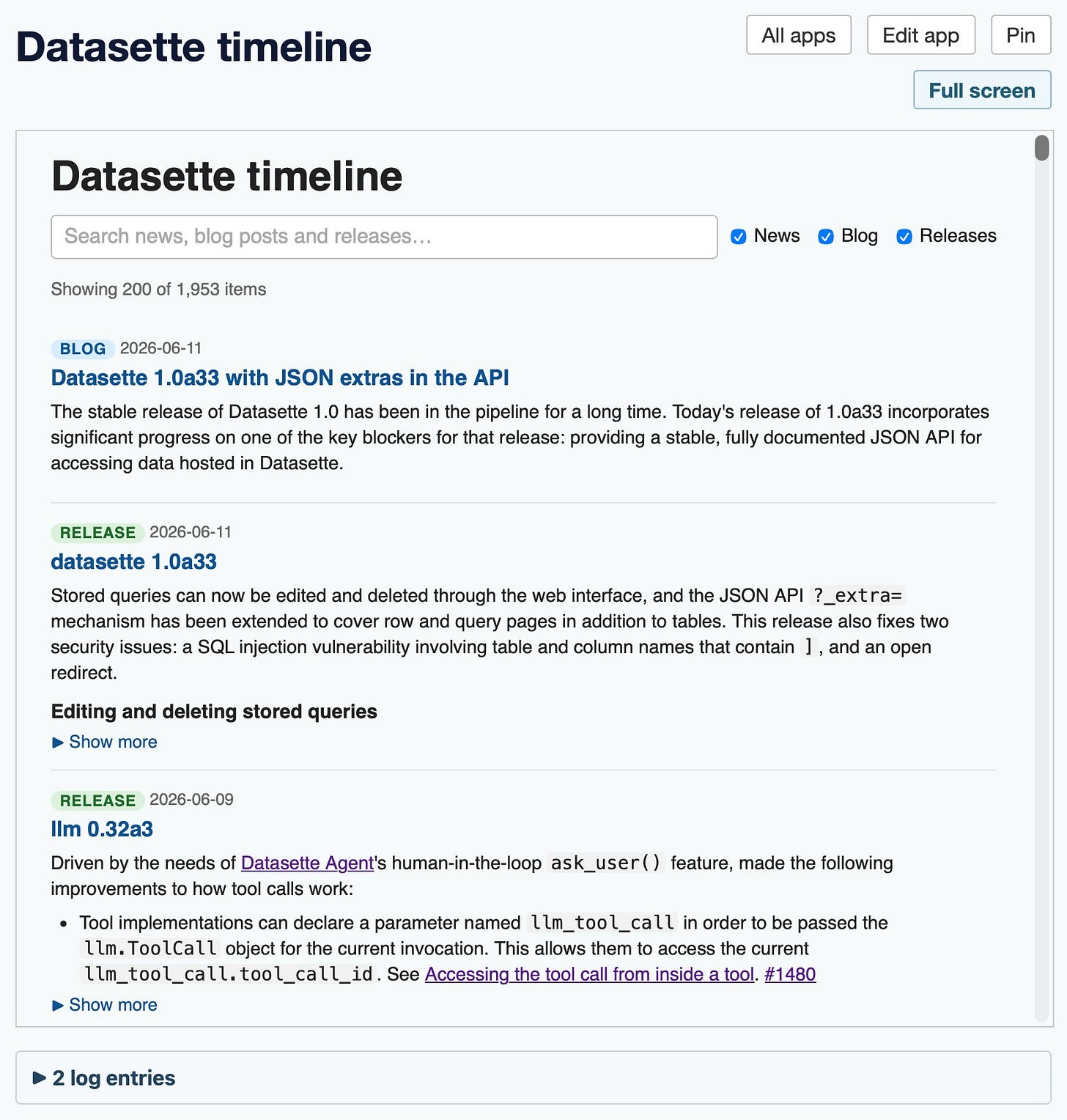 Screenshot of a web app titled "Datasette timeline" with "All apps", "Edit app", and "Pin" buttons top-right and a "Full screen" button below them. Inside a bordered panel, the heading "Datasette timeline" sits above a search box reading "Search news, blog posts and releases…" with three checked checkboxes labeled News, Blog, and Releases. Below, text reads "Showing 200 of 1,953 items", followed by a scrollable list of timeline entries. Each entry has a colored tag (blue "BLOG" or green "RELEASE"), a date, a blue linked title, and a paragraph of description. The visible entries are a "BLOG" post dated 2026-06-11 titled "Datasette 1.0a33 with JSON extras in the API", a "RELEASE" dated 2026-06-11 titled "datasette 1.0a33", and a "RELEASE" dated 2026-06-09 titled "llm 0.32a3", each with body text and a "▶ Show more" toggle. A separate panel at the bottom shows a collapsed "▶ 2 log entries" toggle. Screenshot of a web app titled "Datasette timeline" with "All apps", "Edit app", and "Pin" buttons top-right and a "Full screen" button below them. Inside a bordered panel, the heading "Datasette timeline" sits above a search box reading "Search news, blog posts and releases…" with three checked checkboxes labeled News, Blog, and Releases. Below, text reads "Showing 200 of 1,953 items", followed by a scrollable list of timeline entries. Each entry has a colored tag (blue "BLOG" or green "RELEASE"), a date, a blue linked title, and a paragraph of description. The visible entries are a "BLOG" post dated 2026-06-11 titled "Datasette 1.0a33 with JSON extras in the API", a "RELEASE" dated 2026-06-11 titled "datasette 1.0a33", and a "RELEASE" dated 2026-06-09 titled "llm 0.32a3", each with body text and a "▶ Show more" toggle. A separate panel at the bottom shows a collapsed "▶ 2 log entries" toggle.