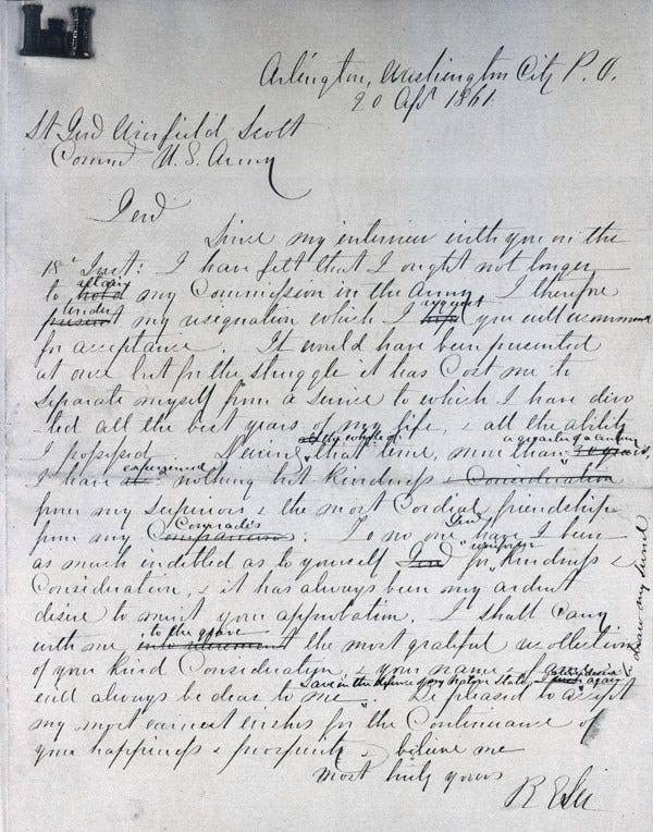 Genl, Since my interview with you on the 18th Inst: I have felt that I ought not longer to retain any Commission in the Army. I therefore tender my resignation which I request you will recommend for acceptance. It would have been presented at once but for the struggle it has Cost me to separate myself from a Service to which I have divoted all the best years of my life, & all the ability I possessed. During the whole of that time, more than a quarter of a century, I have experienced nothing but kindness from my superiors & the most Cordial friendships from any Comrades. To no one Genl have I been as much indebted as to yourself for kindness & Consideration & it has always been my ardent desire to merit your approbation. I shall carry with me, to the grave the most grateful recollections of your kind Consideration, & your name & fame will always be dear to me. Save in the defense of my native state shall I ever again draw my sword. Be pleased to accept my most earnest wishes for the Continuance of your happiness & prosperity & believe me. Genl, Since my interview with you on the 18th Inst: I have felt that I ought not longer to retain any Commission in the Army. I therefore tender my resignation which I request you will recommend for acceptance. It would have been presented at once but for the struggle it has Cost me to separate myself from a Service to which I have divoted all the best years of my life, & all the ability I possessed. During the whole of that time, more than a quarter of a century, I have experienced nothing but kindness from my superiors & the most Cordial friendships from any Comrades. To no one Genl have I been as much indebted as to yourself for kindness & Consideration & it has always been my ardent desire to merit your approbation. I shall carry with me, to the grave the most grateful recollections of your kind Consideration, & your name & fame will always be dear to me. Save in the defense of my native state shall I ever again draw my sword. Be pleased to accept my most earnest wishes for the Continuance of your happiness & prosperity & believe me.