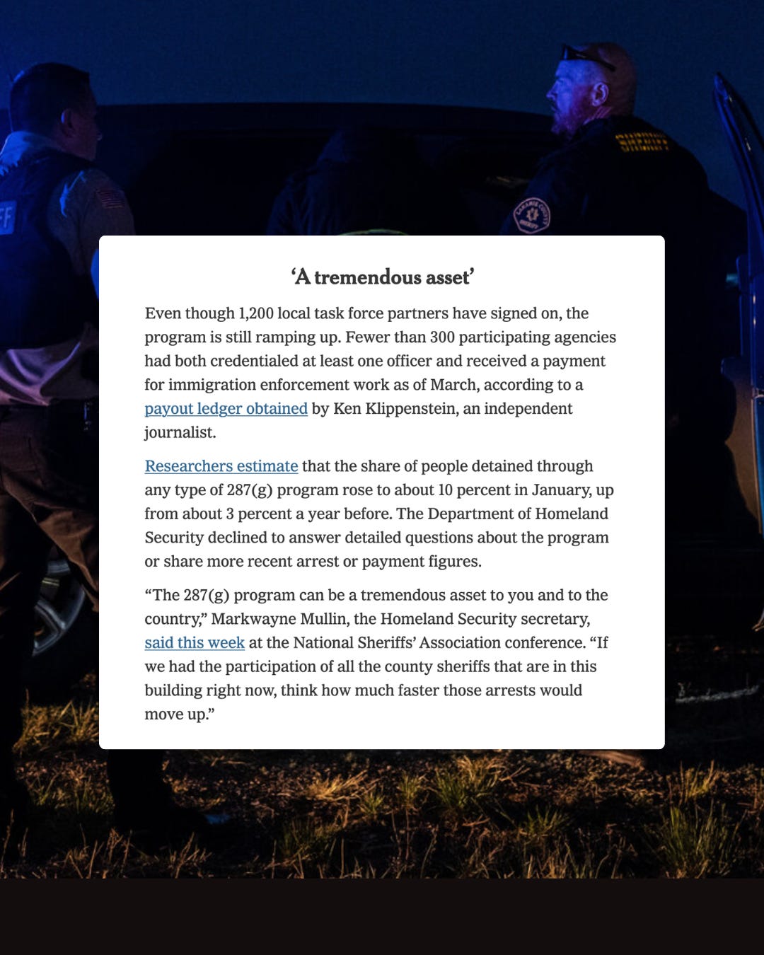 Screenshot of a NYT article section titled 'A tremendous asset'. The text reads: "Even though 1,200 local task force partners have signed on, the program is still ramping up. Fewer than 300 participating agencies had both credentialed at least one officer and received a payment for immigration enforcement work as of March, according to a payout ledger obtained by Ken Klippenstein, an independent journalist. Researchers estimate that the share of people detained through any type of 287(g) program rose to about 10 percent in January, up from about 3 percent a year before. The Department of Homeland Security declined to answer detailed questions about the program or share more recent arrest or payment figures. 'The 287(g) program can be a tremendous asset to you and to the country,' Markwayne Mullin, the Homeland Security secretary, said this week at the National Sheriffs' Association conference. 'If we had the participation of all the county sheriffs that are in this building right now, think how much faster those arrests would move up.'" Screenshot of a NYT article section titled 'A tremendous asset'. The text reads: "Even though 1,200 local task force partners have signed on, the program is still ramping up. Fewer than 300 participating agencies had both credentialed at least one officer and received a payment for immigration enforcement work as of March, according to a payout ledger obtained by Ken Klippenstein, an independent journalist. Researchers estimate that the share of people detained through any type of 287(g) program rose to about 10 percent in January, up from about 3 percent a year before. The Department of Homeland Security declined to answer detailed questions about the program or share more recent arrest or payment figures. 'The 287(g) program can be a tremendous asset to you and to the country,' Markwayne Mullin, the Homeland Security secretary, said this week at the National Sheriffs' Association conference. 'If we had the participation of all the county sheriffs that are in this building right now, think how much faster those arrests would move up.'"