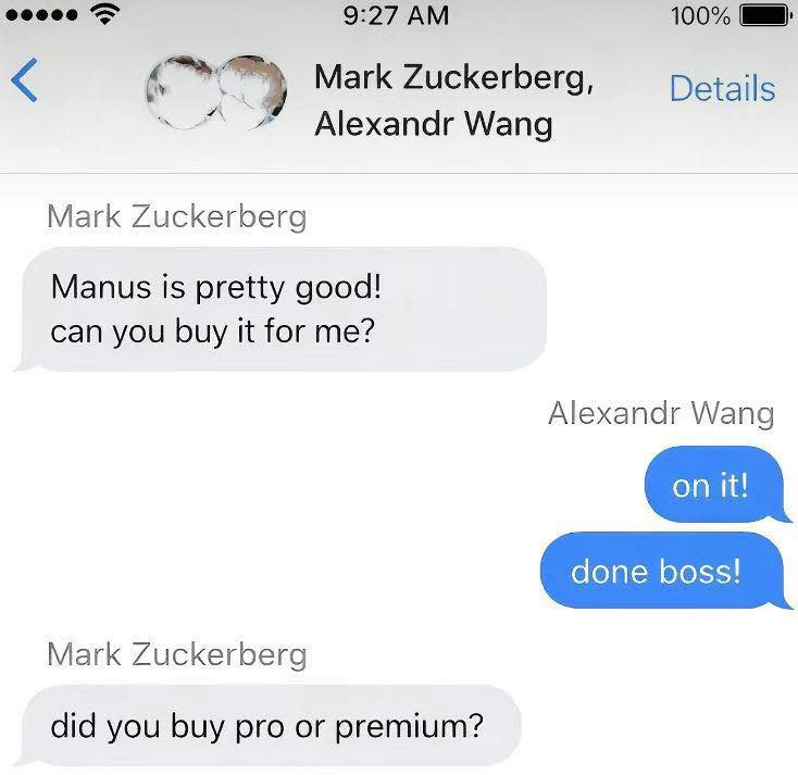 May be an image of phone, segway and text that says "9:27 < 100% Mark Zuckerberg, Alexandr Wang Details Mark Zuckerberg Manus is pretty good! can you buy it for me? Alexandr Alexandr Wang onit! on it! Mark Zuckerberg done boss! did you buy pro or premium?"