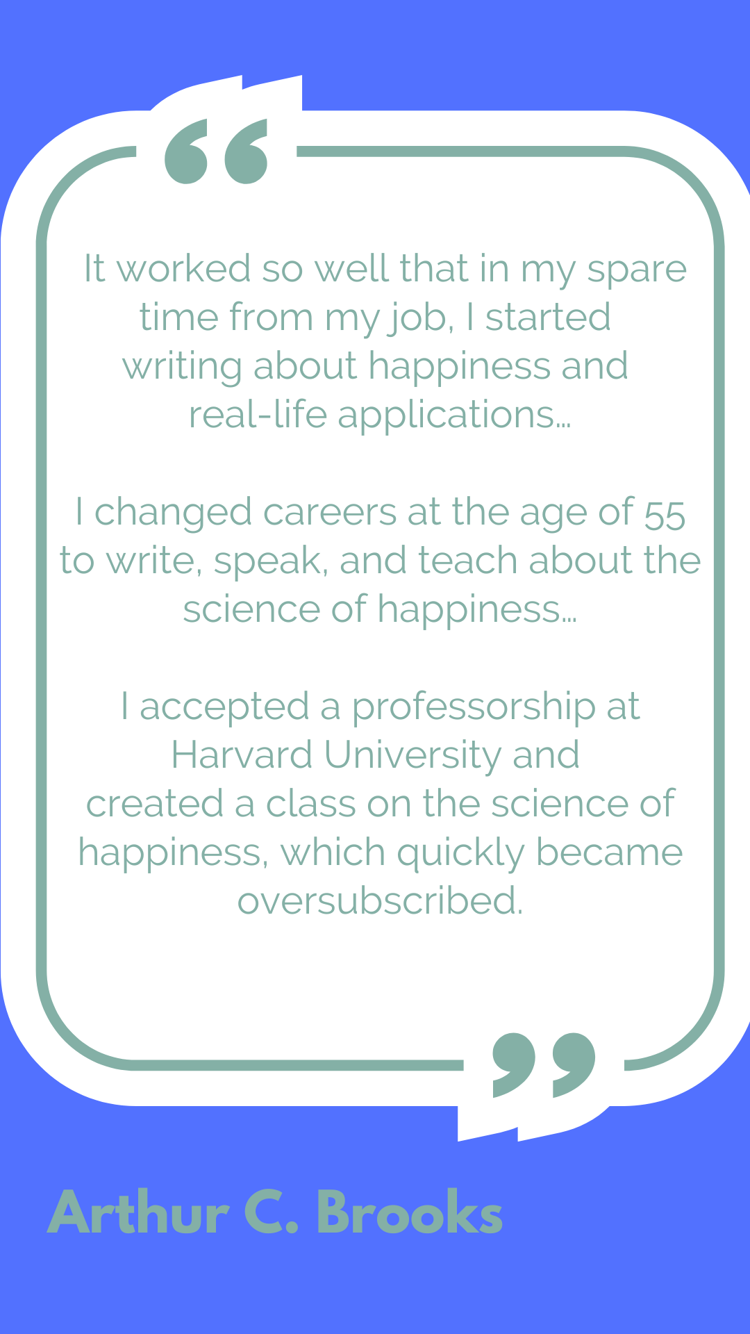"It worked so well that in my spare time from my job, I started writing about happiness and real-life applications…I changed careers at the age of 55 to write, speak, and teach about the science of happiness…I accepted a professorship at Harvard University and created a class on the science of happiness, which quickly became oversubscribed," said Arthur C. Brooks.