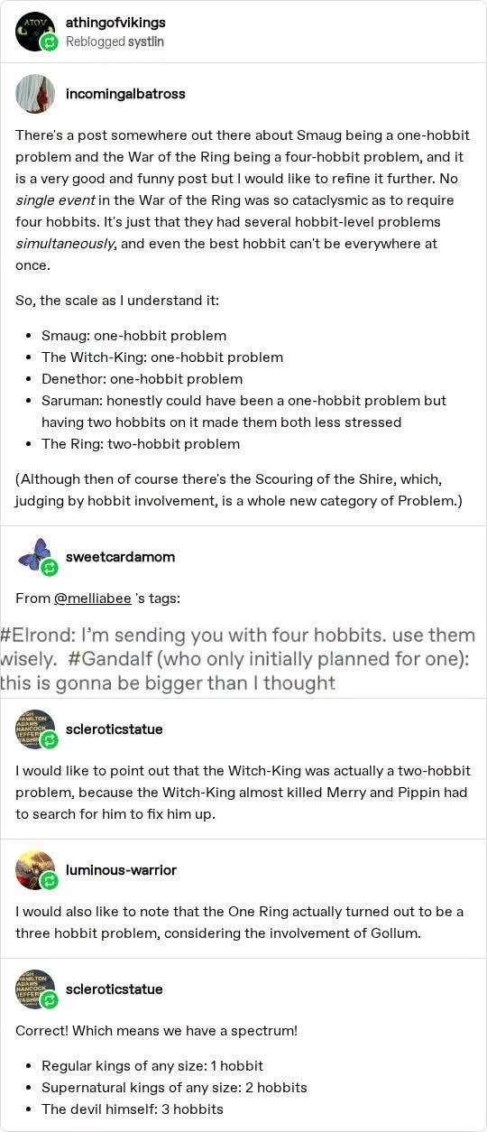 athingofvikings reblogged systlin incomingalbatross: There's a post somewhere out there about Smaug being a one-hobbit problem and the War of the Ring being a four-hobbit problem, and it is a very good and funny post but I would like to refine it further. No single event in the War of the Ring was so cataclysmic as to require four hobbits. It's just that they had several hobbit-level problems simultaneously, and even the best hobbit can't be everywhere at once. So, the scale as I understand it: • Smaug: one-hobbit problem • The Witch-King: one-hobbit problem • Denethor: one-hobbit problem • Saruman: honestly could have been a one-hobbit problem but having two hobbits on it made them both less stressed • The Ring: two-hobbit problem (Although then of course there's the Scouring of the Shire, which, judging by hobbit involvement, is a whole new category of Problem.) sweetcardamom: From @mellibee's tags: #Elrond: I'm sending you with four hobbits. use them wisely. #Gandalf (who only initi athingofvikings reblogged systlin incomingalbatross: There's a post somewhere out there about Smaug being a one-hobbit problem and the War of the Ring being a four-hobbit problem, and it is a very good and funny post but I would like to refine it further. No single event in the War of the Ring was so cataclysmic as to require four hobbits. It's just that they had several hobbit-level problems simultaneously, and even the best hobbit can't be everywhere at once. So, the scale as I understand it: • Smaug: one-hobbit problem • The Witch-King: one-hobbit problem • Denethor: one-hobbit problem • Saruman: honestly could have been a one-hobbit problem but having two hobbits on it made them both less stressed • The Ring: two-hobbit problem (Although then of course there's the Scouring of the Shire, which, judging by hobbit involvement, is a whole new category of Problem.) sweetcardamom: From @mellibee's tags: #Elrond: I'm sending you with four hobbits. use them wisely. #Gandalf (who only initi