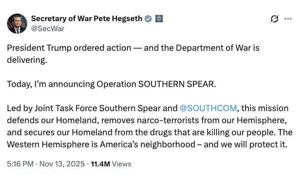 @SecWar President Trump ordered action — and the Department of War is delivering. Today, I’m announcing Operation SOUTHERN SPEAR. Led by Joint Task Force Southern Spear and @SOUTHCOM, this mission defends our Homeland, removes narco-terrorists from our Hemisphere, and secures our Homeland from the drugs that are killing our people. The Western Hemisphere is America’s neighborhood – and we will protect it. 5:16 PM · Nov 13, 2025·11.4M Views @SecWar President Trump ordered action — and the Department of War is delivering. Today, I’m announcing Operation SOUTHERN SPEAR. Led by Joint Task Force Southern Spear and @SOUTHCOM, this mission defends our Homeland, removes narco-terrorists from our Hemisphere, and secures our Homeland from the drugs that are killing our people. The Western Hemisphere is America’s neighborhood – and we will protect it. 5:16 PM · Nov 13, 2025·11.4M Views