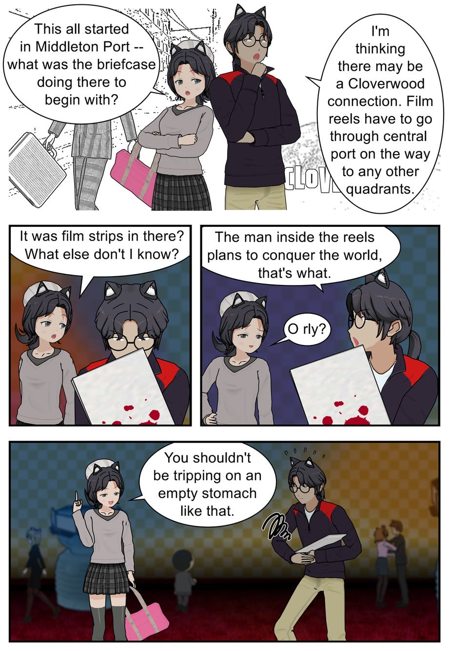 This all started in Middleton Port — what was the briefcase doing there to begin with? I'm thinking there may be a Cloverwood connection. Film reels have to go through central port on the way to any other quadrants. It was film strips in there? What else don't I know? The man inside the reels plans to conquer the world, that's what. O rly? You shouldn't be tripping on an empty stomach like that.