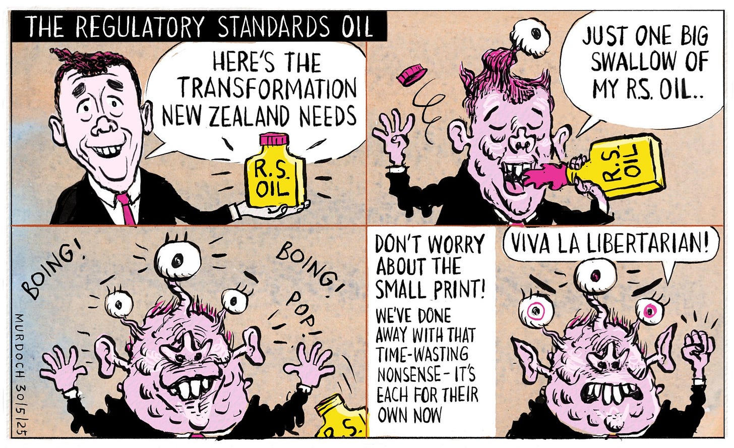 Cartoon. Title: “The Regulatory Standards Oil” Four frames. First frame shows Deputy PM David Seymour holing a bottle labelled “R. S. Oil” and saying, “Here’s the transformation New Zealand needs” Second frame shows DS drinking the oil and saying, “Just one big swallow of my R. S. Oil…” as he starts to transform. Third frame shows him fully transforming, popping and bursting out all over. Fourth frame says, “Don’t worry about the small print! We’ve done away with that time-wasting nonsense - it’s each for their own now” with the picture showing DS with three eyes, warts and growths, shaking his fist and saying, “Viva la Libertarian!”