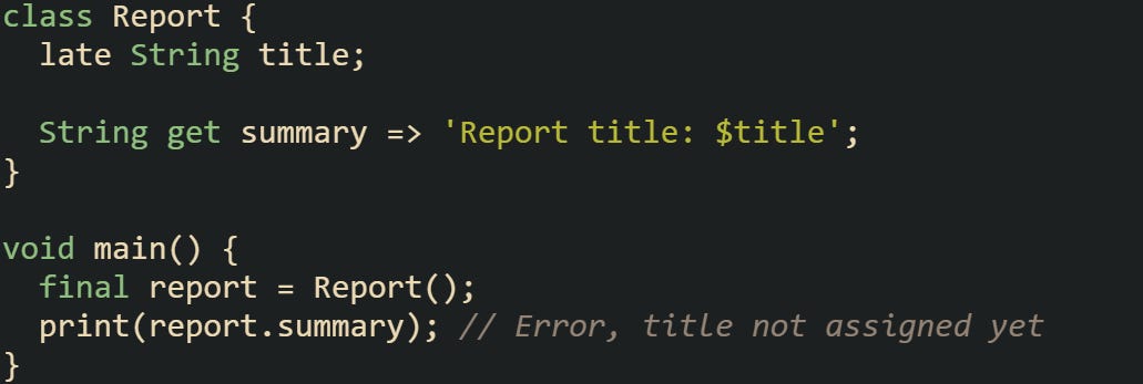class Report {   late String title;    String get summary => 'Report title: $title'; }  void main() {   final report = Report();   print(report.summary); // Error, title not assigned yet }