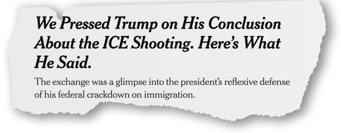 Torn headlines: We Pressed Trump on His Conclusion About the ICE Shooting. Here’s What He Said.  The exchange was a glimpse into the president’s reflexive defense of his federal crackdown on immigration.