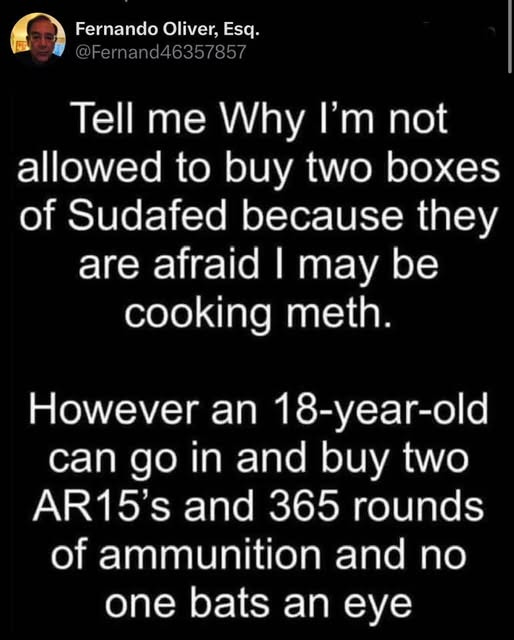 May be an image of 1 person, medicine and text that says 'Fernando Oliver, Esq. @Fernand46357857 4635/85/ Tell me Why I'm not allowed to buy two boxes of Sudafed because they are afraid I may be cooking meth. However an 18-year-old can go in and buy two AR15's and 365 rounds of ammunition and no one bats an eye'