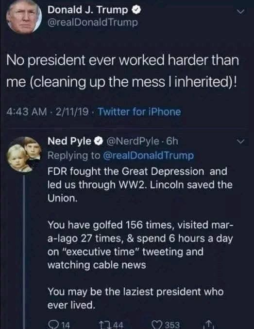 May be an image of 2 people and text that says 'Donald J. Trump @realDonaldTrump Trump No president ever worked harder than me (cleaning up the mess I inherited)! 4:43 2/11/19 Twitter for Phone Ned Pyle @NerdPyle yle 6h Replying to @realDonaldTrump FDR fought the Great Depression and led us through WW2. Lincoln saved the Union. on You have golfed 156 times, visited mar- a-lago 27 times, & spend 6 hours a day "executive time" tweeting and watching cable news You may be the laziest president who ever lived.'