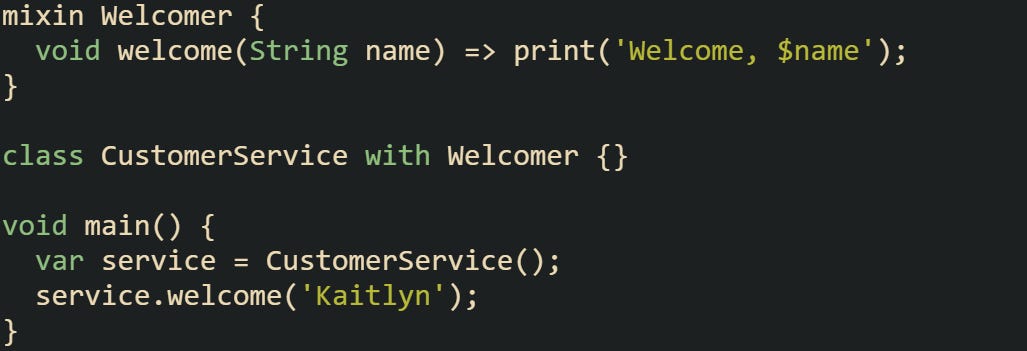 mixin Welcomer {   void welcome(String name) => print('Welcome, $name'); }  class CustomerService with Welcomer {}  void main() {   var service = CustomerService();   service.welcome('Kaitlyn'); }