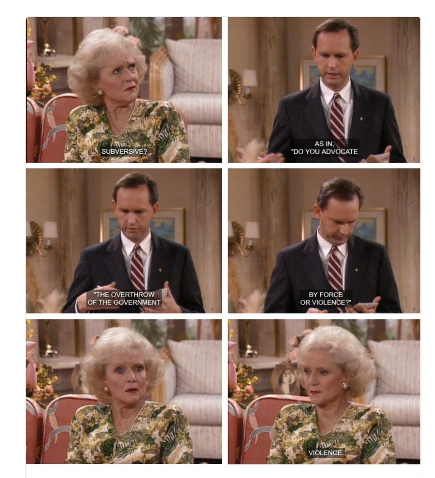 6 panels from The Golden Girls 1) Rose asks "Subversive?" 2-4) A man says "As in, 'do you advocate the overthrow of the government by force or violence?'" 5) Rose looks puzzled 6) Rose, looking resolute, says "Violence." 6 panels from The Golden Girls 1) Rose asks "Subversive?" 2-4) A man says "As in, 'do you advocate the overthrow of the government by force or violence?'" 5) Rose looks puzzled 6) Rose, looking resolute, says "Violence."