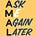 Ask Me Again Later