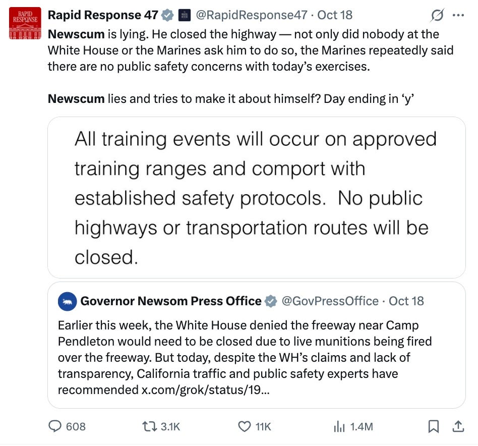 Rapid Response 47 @RapidResponse47 · Oct 18 Newscum is lying. He closed the highway — not only did nobody at the White House or the Marines ask him to do so, the Marines repeatedly said there are no public safety concerns with today’s exercises. Newscum lies and tries to make it about himself? Day ending in ‘y’ Quote Governor Newsom Press Office @GovPressOffice · Oct 18 Earlier this week, the White House denied the freeway near Camp Pendleton would need to be closed due to live munitions being fired over the freeway. But today, despite the WH’s claims and lack of transparency, California traffic and public safety experts have recommended x.com/grok/status/19… Rapid Response 47 @RapidResponse47 · Oct 18 Newscum is lying. He closed the highway — not only did nobody at the White House or the Marines ask him to do so, the Marines repeatedly said there are no public safety concerns with today’s exercises. Newscum lies and tries to make it about himself? Day ending in ‘y’ Quote Governor Newsom Press Office @GovPressOffice · Oct 18 Earlier this week, the White House denied the freeway near Camp Pendleton would need to be closed due to live munitions being fired over the freeway. But today, despite the WH’s claims and lack of transparency, California traffic and public safety experts have recommended x.com/grok/status/19…