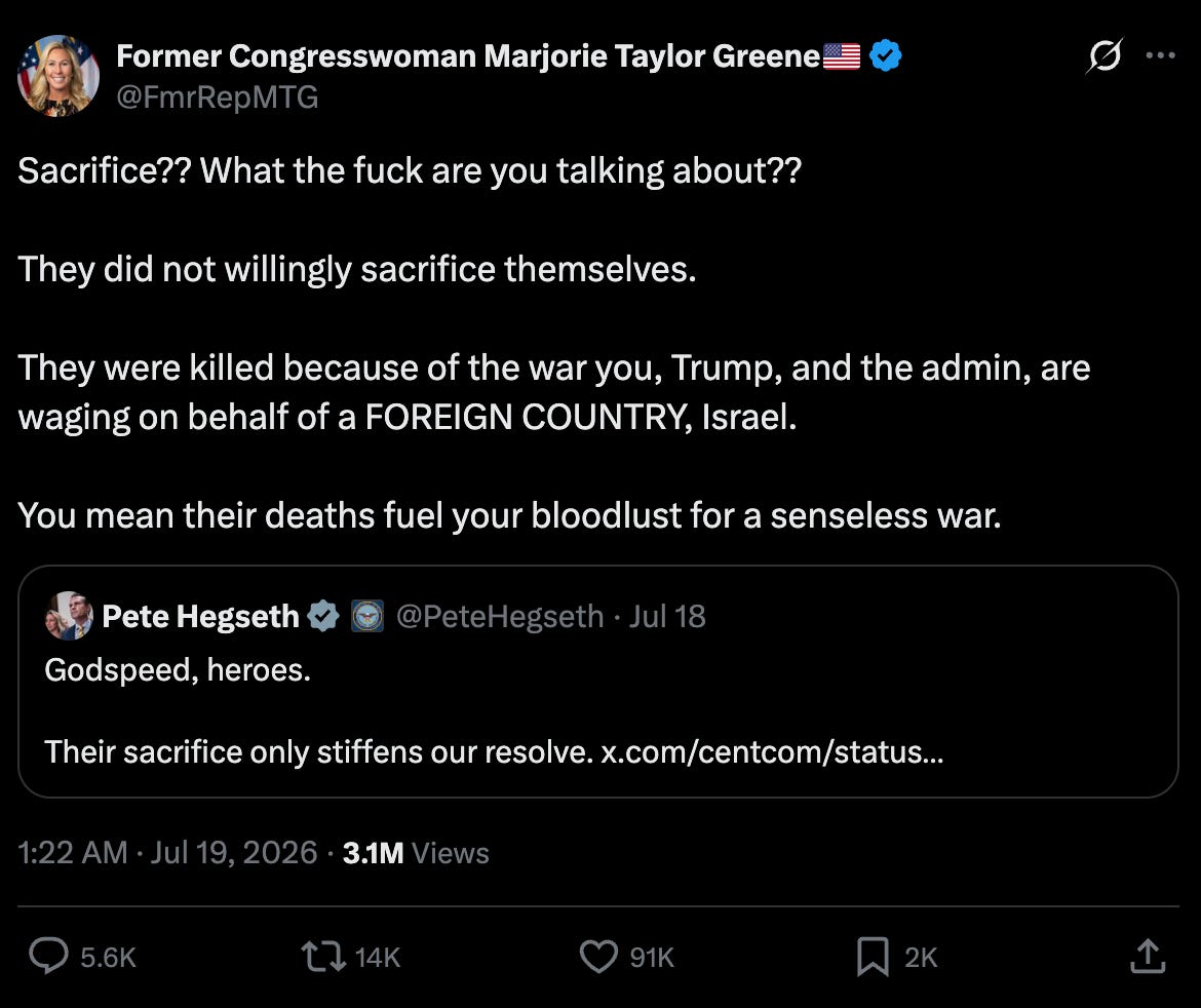 Marjorie Taylor Greene on Twitter, responding to Pete Hegseth, who tweeted "Godspeed, heroes. Their sacrifice only stiffens our resolve": Sacrifice?? What the fuck are you talking about?? They did not willingly sacrifice themselves. They were killed because of the war you, Trump, and the admin, are waging on behalf of a FOREIGN COUNTRY, Israel. You mean their deaths fuel your bloodlust for a senseless war. Marjorie Taylor Greene on Twitter, responding to Pete Hegseth, who tweeted "Godspeed, heroes. Their sacrifice only stiffens our resolve": Sacrifice?? What the fuck are you talking about?? They did not willingly sacrifice themselves. They were killed because of the war you, Trump, and the admin, are waging on behalf of a FOREIGN COUNTRY, Israel. You mean their deaths fuel your bloodlust for a senseless war.