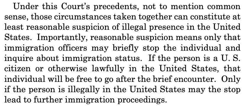 Under this Court’s precedents, not to mention common sense, those circumstances taken together can constitute at least reasonable suspicion of illegal presence in the United States. Importantly, reasonable suspicion means only that immigration officers may briefly stop the individual and inquire about immigration status. If the person is a U. S. citizen or otherwise lawfully in the United States, that individual will be free to go after the brief encounter. Only if the person is illegally in the United States may the stop lead to further immigration proceedings. Under this Court’s precedents, not to mention common sense, those circumstances taken together can constitute at least reasonable suspicion of illegal presence in the United States. Importantly, reasonable suspicion means only that immigration officers may briefly stop the individual and inquire about immigration status. If the person is a U. S. citizen or otherwise lawfully in the United States, that individual will be free to go after the brief encounter. Only if the person is illegally in the United States may the stop lead to further immigration proceedings.