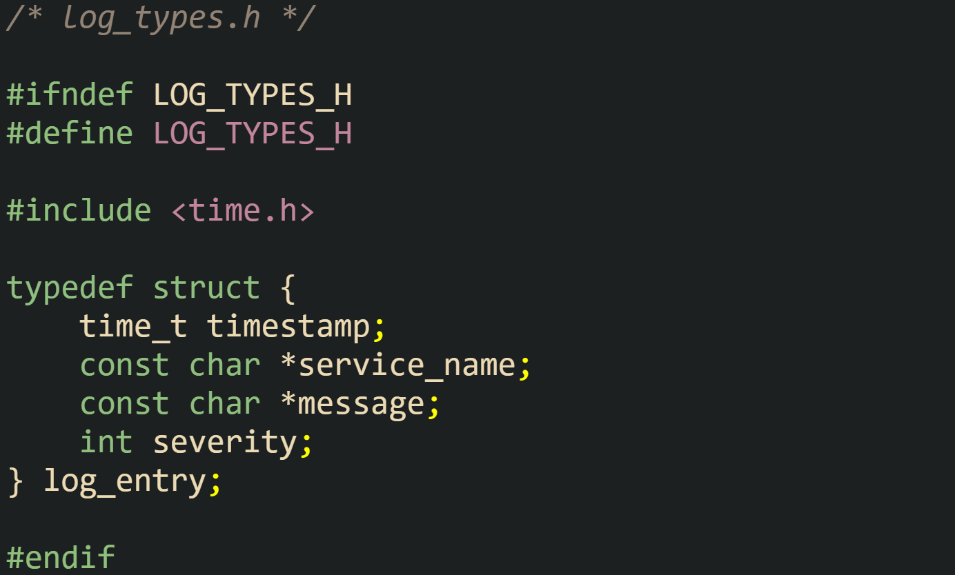 /* log_types.h */  #ifndef LOG_TYPES_H #define LOG_TYPES_H  #include <time.h>  typedef struct {     time_t timestamp;     const char *service_name;     const char *message;     int severity; } log_entry;  #endif