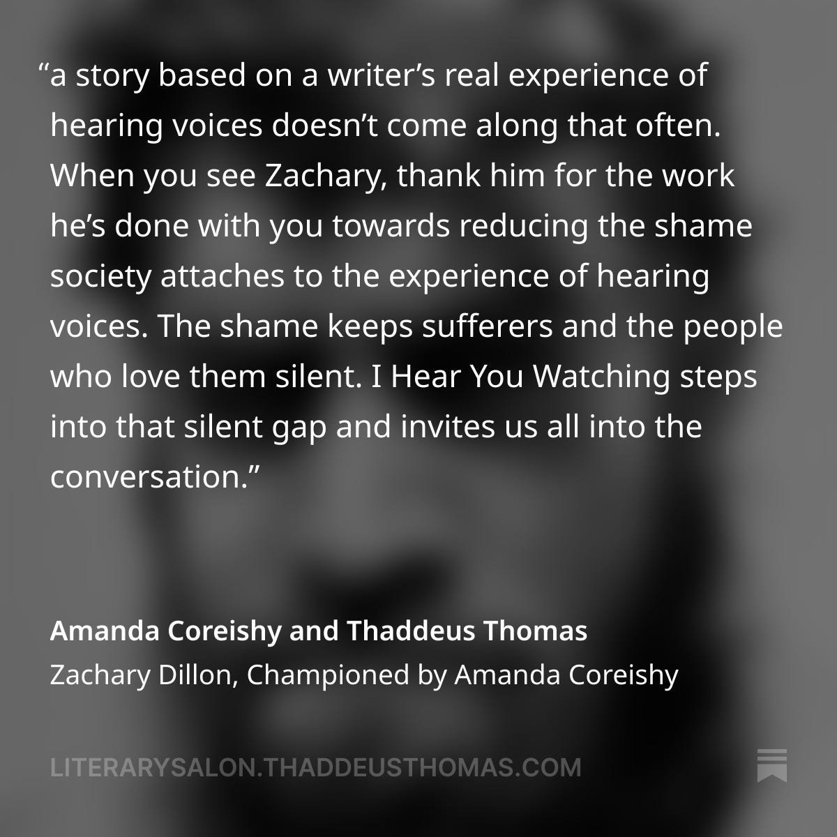 A quote from the post "Zachary Dillon, Championed by Amanda Coreishy," which reads: A story based on a writer’s real experience of hearing voices doesn’t come along that often.  When you see Zachary, thank him for the work he’s done with you towards reducing the shame society attaches to the experience of hearing voices.  The shame keeps sufferers and the people who love them silent. I Hear You Watching steps into that silent gap and invites us all into the conversation.