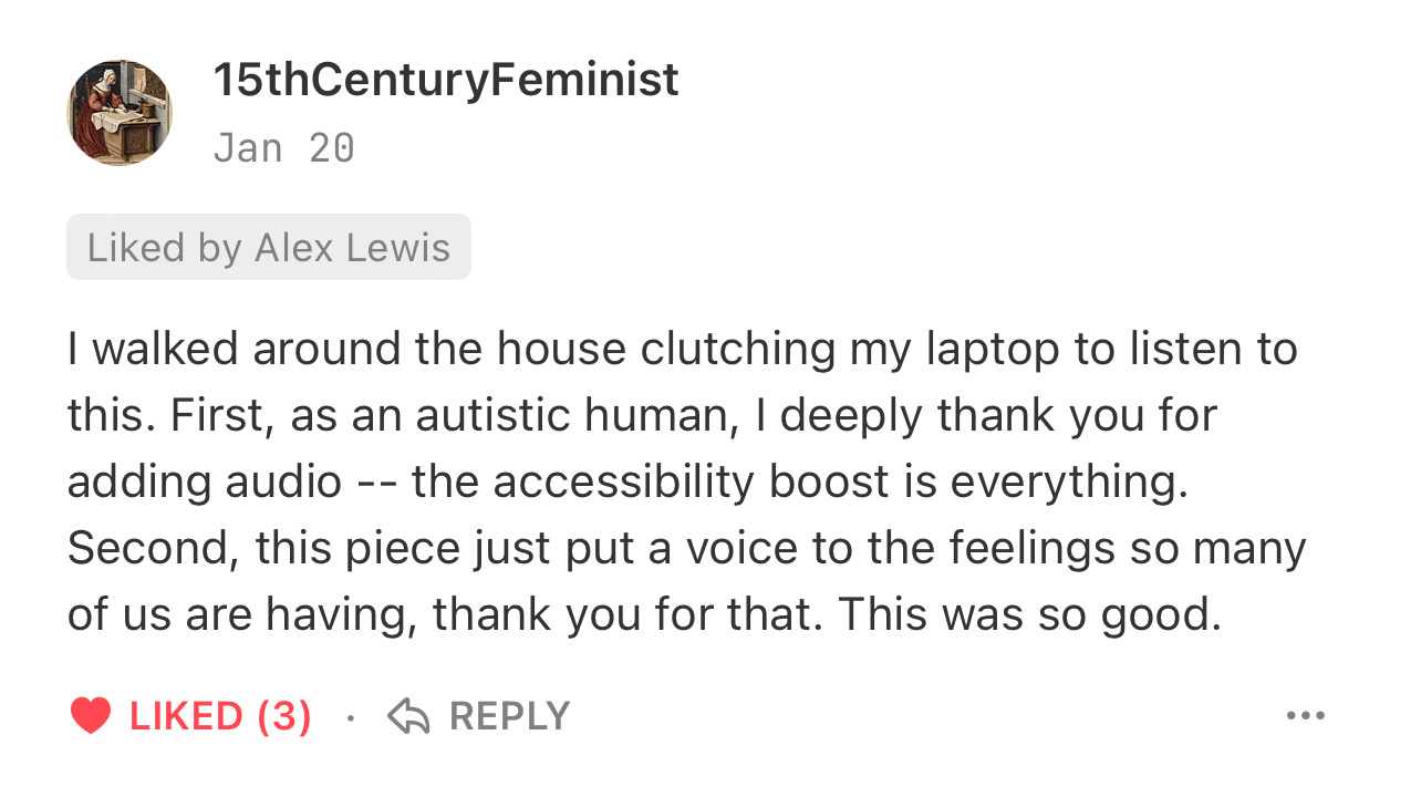 15thCenturyFeminist 15th Century Feminist Jan 20 Liked by Alex Lewis  I walked around the house clutching my laptop to listen to this. First, as an autistic human, I deeply thank you for adding audio -- the accessibility boost is everything. Second, this piece just put a voice to the feelings so many of us are having, thank you for that. This was so good.